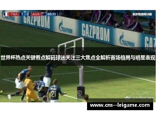 世界杯热点关键看点解码球迷关注三大焦点全解析赛场格局与明星表现