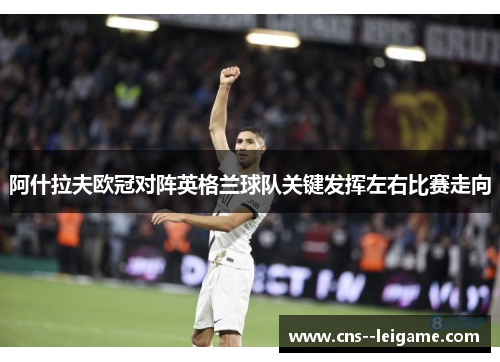 阿什拉夫欧冠对阵英格兰球队关键发挥左右比赛走向