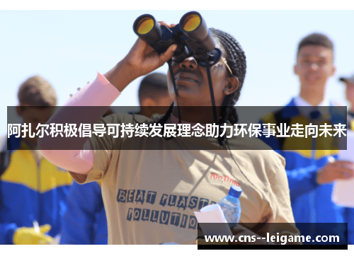 阿扎尔积极倡导可持续发展理念助力环保事业走向未来 阿扎尔积极倡导可持续发展理念助力环保事业走向未来