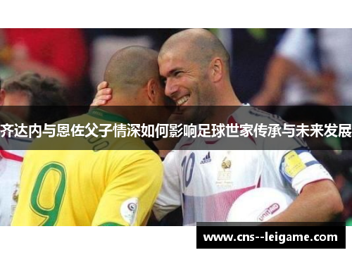 齐达内与恩佐父子情深如何影响足球世家传承与未来发展 齐达内与恩佐父子情深如何影响足球世家传承与未来发展