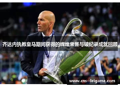齐达内执教皇马期间获得的辉煌荣誉与破纪录成就回顾 齐达内执教皇马期间获得的辉煌荣誉与破纪录成就回顾