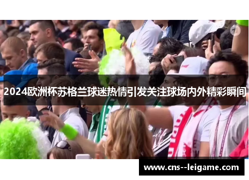 2024欧洲杯苏格兰球迷热情引发关注球场内外精彩瞬间 2024欧洲杯苏格兰球迷热情引发关注球场内外精彩瞬间