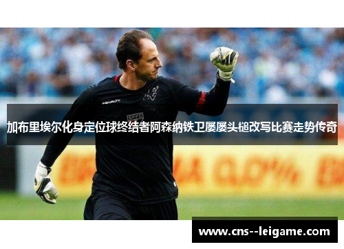 加布里埃尔化身定位球终结者阿森纳铁卫屡屡头槌改写比赛走势传奇