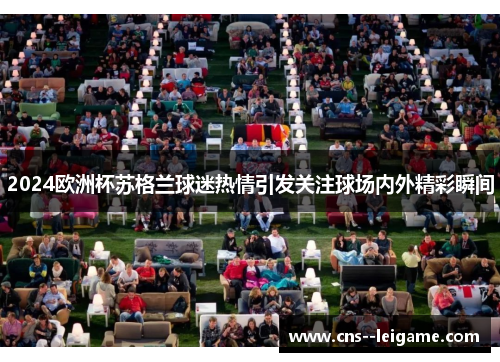 2024欧洲杯苏格兰球迷热情引发关注球场内外精彩瞬间 2024欧洲杯苏格兰球迷热情引发关注球场内外精彩瞬间