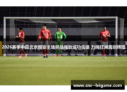 2026赛季中超北京国安主场迎战强敌成功击退 力挽狂澜再创辉煌