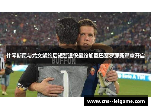 什琴斯尼与尤文解约后短暂退役最终加盟巴塞罗那新篇章开启 什琴斯尼与尤文解约后短暂退役最终加盟巴塞罗那新篇章开启