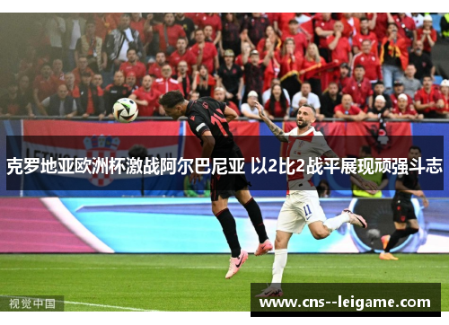 克罗地亚欧洲杯激战阿尔巴尼亚 以2比2战平展现顽强斗志