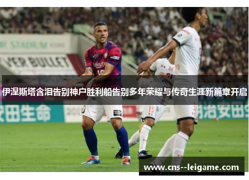 伊涅斯塔含泪告别神户胜利船告别多年荣耀与传奇生涯新篇章开启 伊涅斯塔含泪告别神户胜利船告别多年荣耀与传奇生涯新篇章开启